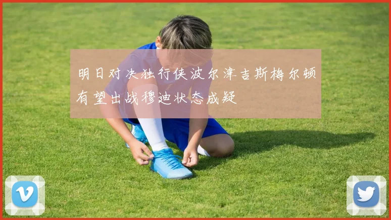 明日对决独行侠波尔津吉斯梅尔顿有望出战穆迪状态成疑