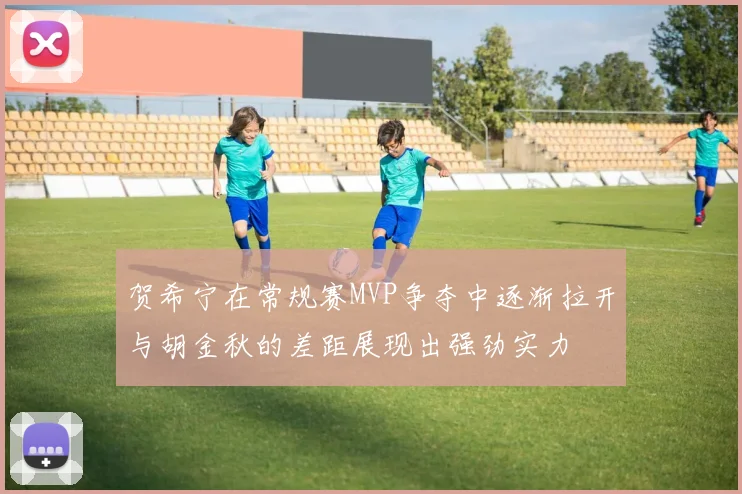 贺希宁在常规赛MVP争夺中逐渐拉开与胡金秋的差距展现出强劲实力