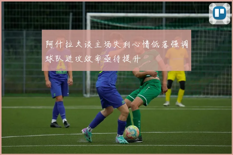 阿什拉夫谈主场失利心情低落强调球队进攻效率亟待提升