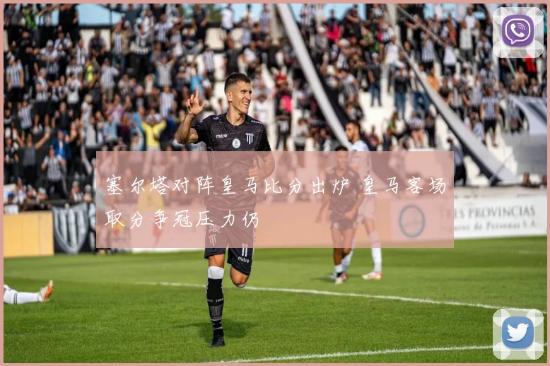 塞尔塔对阵皇马比分出炉 皇马客场取分争冠压力仍