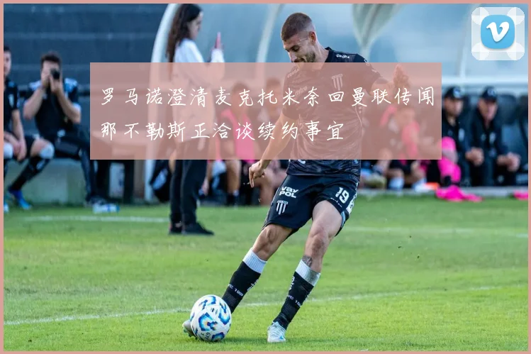 罗马诺澄清麦克托米奈回曼联传闻那不勒斯正洽谈续约事宜