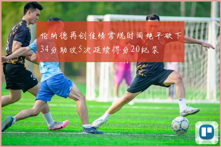 伦纳德再创佳绩常规时间绝平砍下34分助攻5次延续得分20纪录