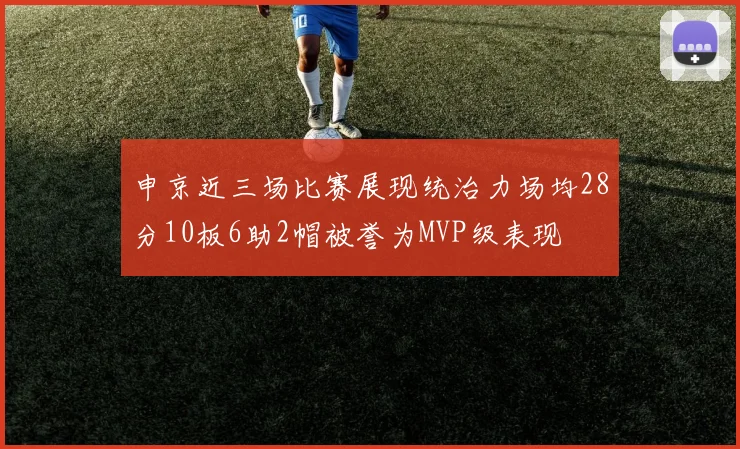 申京近三场比赛展现统治力场均28分10板6助2帽被誉为MVP级表现