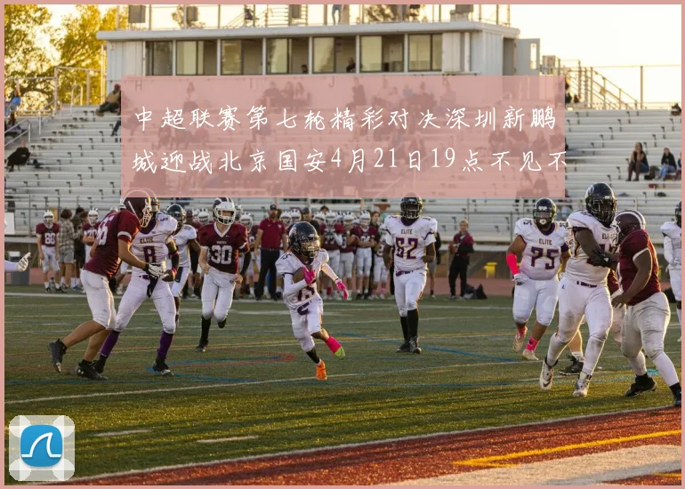 中超联赛第七轮精彩对决深圳新鹏城迎战北京国安4月21日19点不见不散