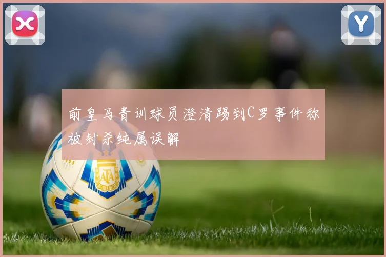 前皇马青训球员澄清踢到C罗事件称被封杀纯属误解