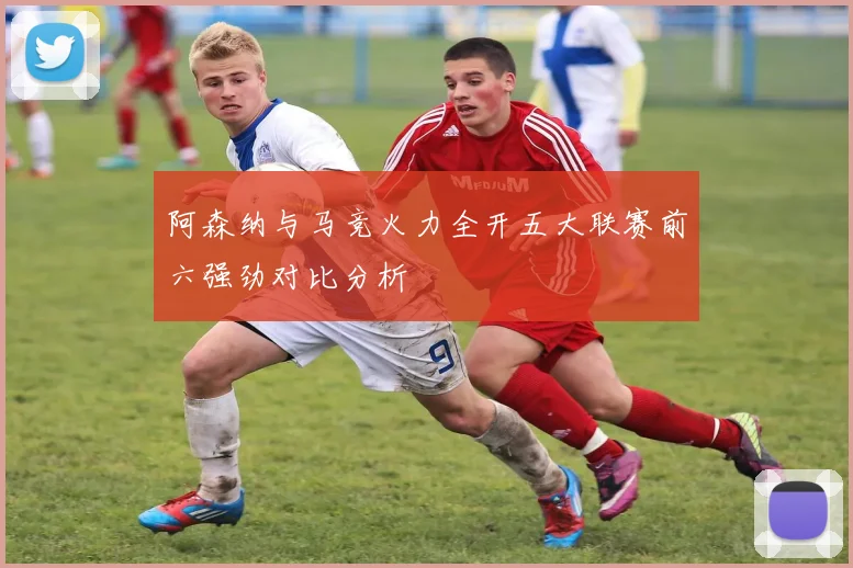 阿森纳与马竞火力全开五大联赛前六强劲对比分析