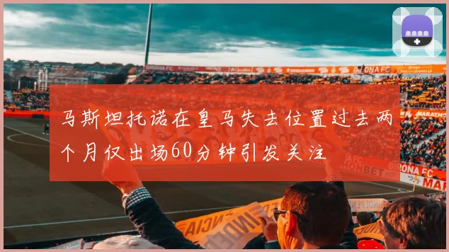 马斯坦托诺在皇马失去位置过去两个月仅出场60分钟引发关注