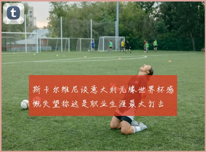 斯卡尔维尼谈意大利无缘世界杯感慨失望称这是职业生涯最大打击