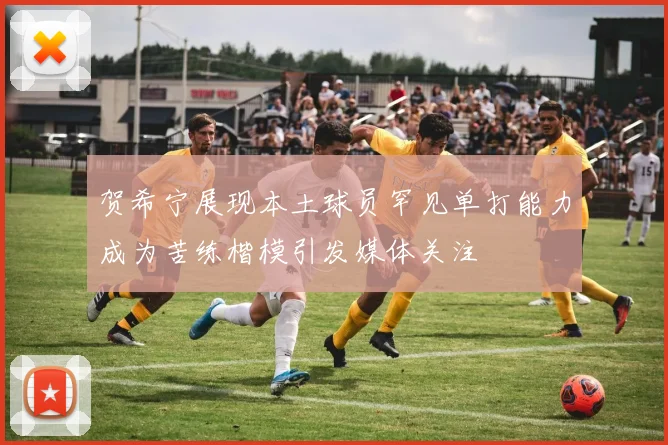 贺希宁展现本土球员罕见单打能力成为苦练楷模引发媒体关注