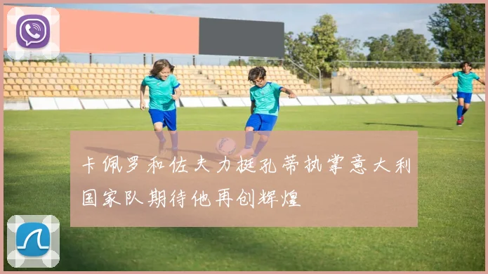 卡佩罗和佐夫力挺孔蒂执掌意大利国家队期待他再创辉煌