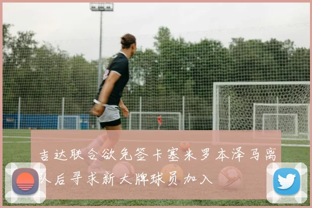 吉达联合欲免签卡塞米罗本泽马离队后寻求新大牌球员加入