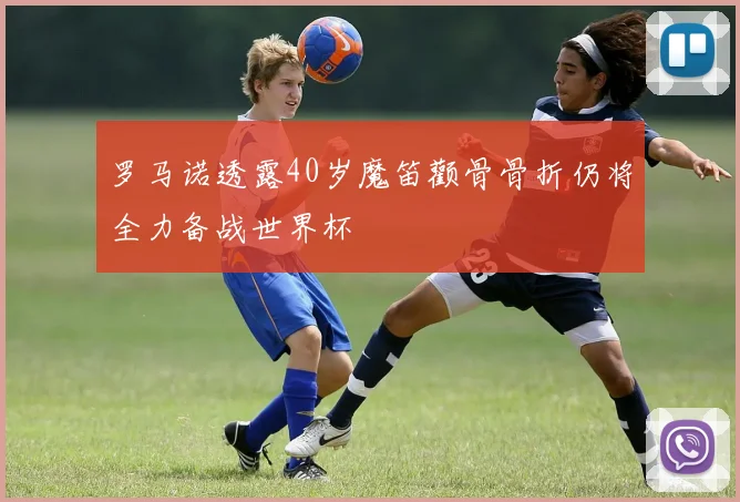 罗马诺透露40岁魔笛颧骨骨折仍将全力备战世界杯