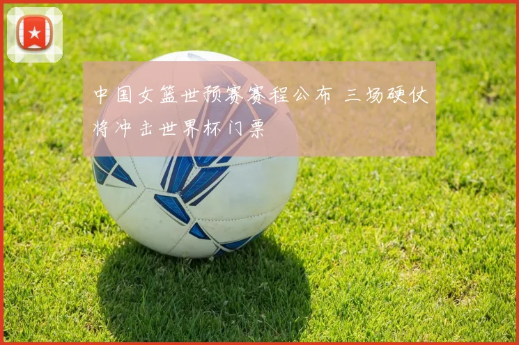 中国女篮世预赛赛程公布 三场硬仗将冲击世界杯门票