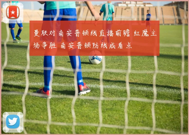 曼联对南安普顿线直播前瞻 红魔主场争胜 南安普顿防线成看点