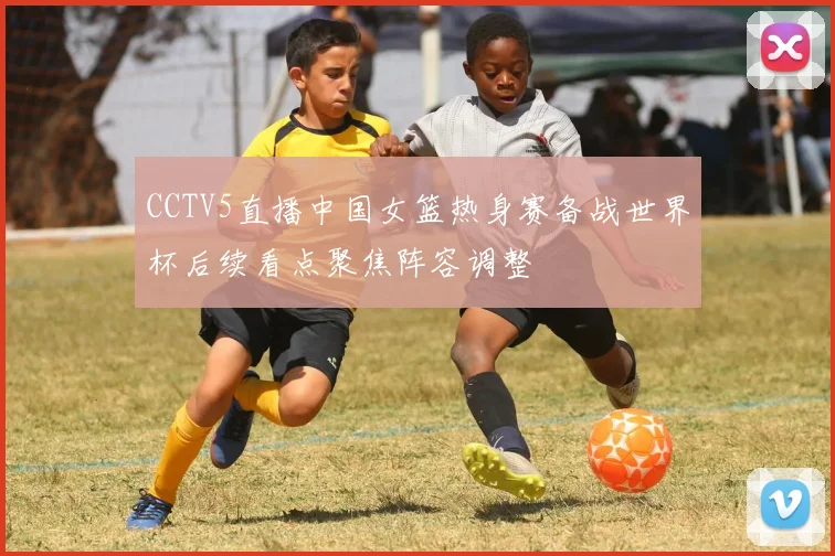 CCTV5直播中国女篮热身赛备战世界杯后续看点聚焦阵容调整