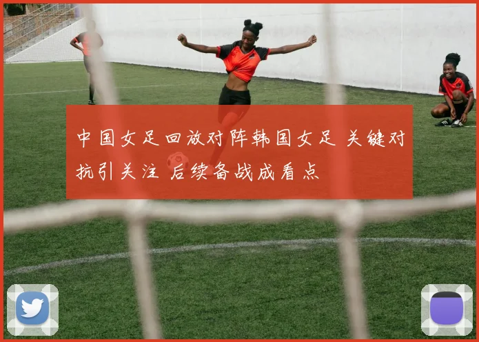 中国女足回放对阵韩国女足 关键对抗引关注 后续备战成看点