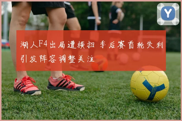 湖人F4出局遭横扫 季后赛首轮失利引发阵容调整关注