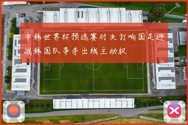 中韩世界杯预选赛对决打响国足迎战韩国队争夺出线主动权