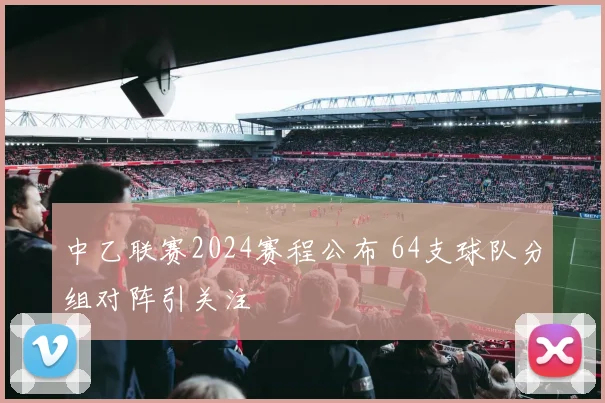 中乙联赛2024赛程公布 64支球队分组对阵引关注