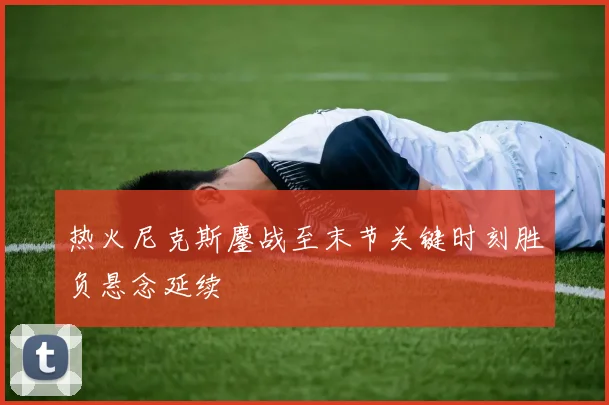 热火尼克斯鏖战至末节关键时刻胜负悬念延续