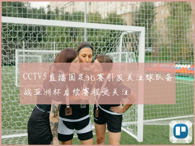 CCTV5直播国足比赛引发关注球队备战亚洲杯后续赛程受关注