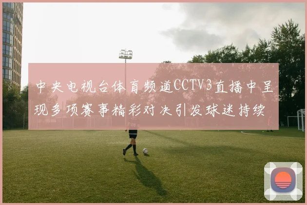 中央电视台体育频道CCTV3直播中呈现多项赛事精彩对决引发球迷持续关注